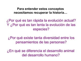 Para entender estos conceptos
    necesitamos recuperar la historia…

¿Por qué es tan rápida la evolución actual?
Y ¿Por qué es tan lenta la evolución de las
                especies?

¿Por qué existe tanta diversidad entre los
    pensamientos de las personas?

¿En qué se diferencia el desarrollo animal
        del desarrollo humano?
 