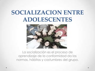 SOCIALIZACION ENTRE
   ADOLESCENTES




    La socialización es el proceso de
  aprendizaje de la conformidad da las
 normas, hábitos y costumbres del grupo.
 