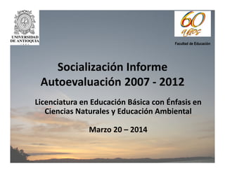 Socialización Informe
Autoevaluación 2007 - 2012
Licenciatura en Educación Básica con Énfasis en
Ciencias Naturales y Educación Ambiental
Marzo 20 – 2014
Facultad de Educación
 