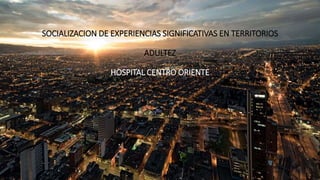 SOCIALIZACION DE EXPERIENCIAS SIGNIFICATIVAS EN TERRITORIOS
ADULTEZ
HOSPITAL CENTRO ORIENTE
 