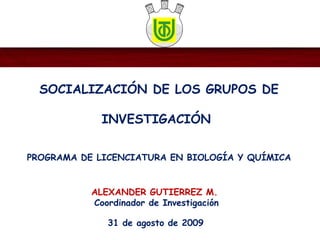 SOCIALIZACIÓN DE LOS GRUPOS DE
INVESTIGACIÓN
PROGRAMA DE LICENCIATURA EN BIOLOGÍA Y QUÍMICA
31 de agosto de 2009
ALEXANDER GUTIERREZ M.
Coordinador de Investigación
 