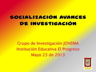 Socialización avances
de investigación
Grupo de Investigación JOVEMA
Institución Educativa El Progreso
Mayo 23 de 2013
 