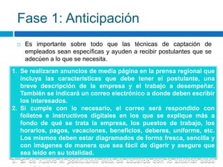 Fase 1: Anticipación
 Es importante sobre todo que las técnicas de captación de
empleados sean específicas y ayuden a recibir postulantes que se
adecúen a lo que se necesita.
1. Se realizaran anuncios de media página en la prensa regional que
incluya las características que debe tener el postulante, una
breve descripción de la empresa y el trabajo a desempeñar.
También se indicará un correo electrónico a donde deben escribir
los interesados.
2. Si cumple con lo necesario, el correo será respondido con
folletos e instructivos digitales en los que se explique más a
fondo de qué se trata la empresa, los puestos de trabajo, los
horarios, pagos, vacaciones, beneficios, deberes, uniforme, etc.
Los mismos deben estar diagramados de forma fresca, sencilla y
con imágenes de manera que sea fácil de digerir y asegure que
sea leído en su totalidad.
3. Si de nuevo el postulante está de acuerdo con lo anterior debe
 