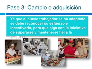 Fase 3: Cambio o adquisición
 Ya que el nuevo trabajador se ha adaptado
se debe reconocer su esfuerzo e
incentivarlo, para que siga con la iniciativa
de superarse y mantenerse fiel a la
empresa.
 