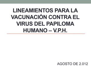 LINEAMIENTOS PARA LA
VACUNACIÓN CONTRA EL
VIRUS DEL PAPILOMA
HUMANO – V.P.H.
AGOSTO DE 2.012
 