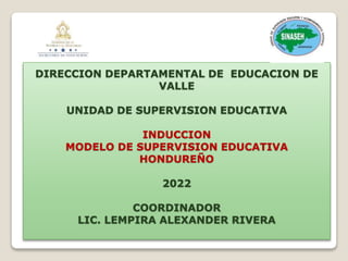 DIRECCION DEPARTAMENTAL DE EDUCACION DE
VALLE
UNIDAD DE SUPERVISION EDUCATIVA
INDUCCION
MODELO DE SUPERVISION EDUCATIVA
HONDUREÑO
2022
COORDINADOR
LIC. LEMPIRA ALEXANDER RIVERA
 