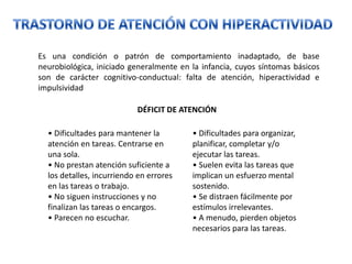 Es una condición o patrón de comportamiento inadaptado, de base
neurobiológica, iniciado generalmente en la infancia, cuyos síntomas básicos
son de carácter cognitivo-conductual: falta de atención, hiperactividad e
impulsividad

                           DÉFICIT DE ATENCIÓN

  • Dificultades para mantener la        • Dificultades para organizar,
  atención en tareas. Centrarse en       planificar, completar y/o
  una sola.                              ejecutar las tareas.
  • No prestan atención suficiente a     • Suelen evita las tareas que
  los detalles, incurriendo en errores   implican un esfuerzo mental
  en las tareas o trabajo.               sostenido.
  • No siguen instrucciones y no         • Se distraen fácilmente por
  finalizan las tareas o encargos.       estímulos irrelevantes.
  • Parecen no escuchar.                 • A menudo, pierden objetos
                                         necesarios para las tareas.
 