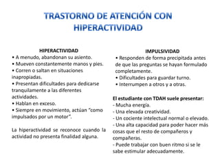HIPERACTIVIDAD                              IMPULSIVIDAD
• A menudo, abandonan su asiento.          • Responden de forma precipitada antes
• Mueven constantemente manos y pies.      de que las preguntas se hayan formulado
• Corren o saltan en situaciones           completamente.
inapropiadas.                              • Dificultades para guardar turno.
• Presentan dificultades para dedicarse    • Interrumpen a otros y a otras.
tranquilamente a las diferentes
actividades.                              El estudiante con TDAH suele presentar:
• Hablan en exceso.                       - Mucha energía.
• Siempre en movimiento, actúan “como     - Una elevada creatividad.
impulsados por un motor”.                 - Un cociente intelectual normal o elevado.
                                          - Una alta capacidad para poder hacer más
La hiperactividad se reconoce cuando la   cosas que el resto de compañeros y
actividad no presenta finalidad alguna.   compañeras.
                                          - Puede trabajar con buen ritmo si se le
                                          sabe estimular adecuadamente.
 