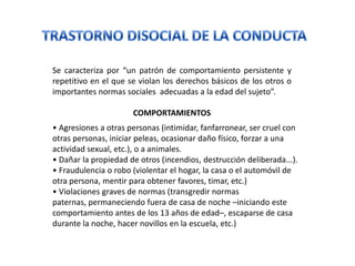 Se caracteriza por “un patrón de comportamiento persistente y
repetitivo en el que se violan los derechos básicos de los otros o
importantes normas sociales adecuadas a la edad del sujeto”.

                      COMPORTAMIENTOS
• Agresiones a otras personas (intimidar, fanfarronear, ser cruel con
otras personas, iniciar peleas, ocasionar daño físico, forzar a una
actividad sexual, etc.), o a animales.
• Dañar la propiedad de otros (incendios, destrucción deliberada...).
• Fraudulencia o robo (violentar el hogar, la casa o el automóvil de
otra persona, mentir para obtener favores, timar, etc.)
• Violaciones graves de normas (transgredir normas
paternas, permaneciendo fuera de casa de noche –iniciando este
comportamiento antes de los 13 años de edad–, escaparse de casa
durante la noche, hacer novillos en la escuela, etc.)
 