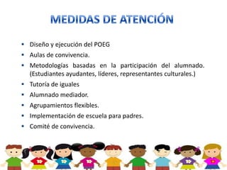  Diseño y ejecución del POEG
 Aulas de convivencia.
 Metodologías basadas en la participación del alumnado.
  (Estudiantes ayudantes, líderes, representantes culturales.)
 Tutoría de iguales
 Alumnado mediador.
 Agrupamientos flexibles.
 Implementación de escuela para padres.
 Comité de convivencia.
 