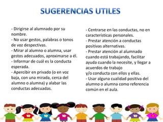 - Dirigirse al alumnado por su        - Centrarse en las conductas, no en
nombre.                               características personales.
- No usar gestos, palabras o tonos    - Prestar atención a conductas
de voz despectivas.                   positivas alternativas.
- Mirar al alumno o alumna, usar      - Prestar atención al alumnado
gestos adecuados, aproximarse a él.   cuando está trabajando, facilitar
- Informar de cuál es la conducta     ayuda cuando la necesite, y llegar a
esperada.                             acuerdos de trabajo
- Apercibir en privado (o en voz      y/o conducta con ellos y ellas.
baja, con una mirada, cerca del       - Usar alguna cualidad positiva del
alumno o alumna) y alabar las         alumno o alumna como referencia
conductas adecuadas.                  común en el aula.
 