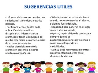- Informar de las consecuencias que   - Saludar y mostrar reconocimiento
se derivan si la conducta negativa    cuando nos encontremos al alumno
persiste.                             o alumna fuera del aula.
- Ser firmes y consistentes en la     - Capacidad para ponerse en el lugar
aplicación de las medidas             de este alumnado y de
disciplinarias, informar a este       negociar, según el tipo de conducta y
alumnado y tener la seguridad de      siempre que no se
que ha entendido las consecuencias    produzcan situaciones de violencia o
de su comportamiento.                 acoso en cualquier de sus
- Hablar bien del alumno o la         modalidades.
alumna en presencia de otros          - Es muy poco recomendable entrar
adultos o compañeros.                 en confrontación directa con el
                                      alumno o la alumna.
 