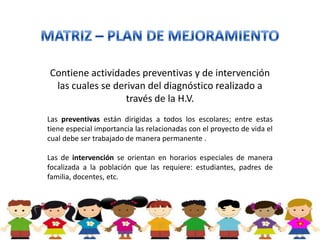 Contiene actividades preventivas y de intervención
 las cuales se derivan del diagnóstico realizado a
                  través de la H.V.
Las preventivas están dirigidas a todos los escolares; entre estas
tiene especial importancia las relacionadas con el proyecto de vida el
cual debe ser trabajado de manera permanente .

Las de intervención se orientan en horarios especiales de manera
focalizada a la población que las requiere: estudiantes, padres de
familia, docentes, etc.
 