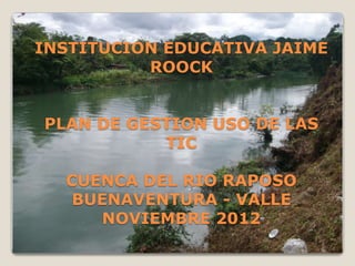 INSTITUCION EDUCATIVA JAIME
          ROOCK


PLAN DE GESTION USO DE LAS
           TIC

  CUENCA DEL RIO RAPOSO
   BUENAVENTURA - VALLE
     NOVIEMBRE 2012
 