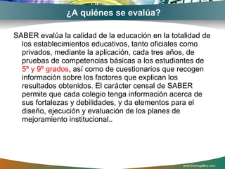 ¿A quiénes se evalúa? SABER evalúa la calidad de la educación en la totalidad de los establecimientos educativos, tanto oficiales como privados, mediante la aplicación, cada tres años, de pruebas de competencias básicas a los estudiantes de  5º y 9º grados , así como de cuestionarios que recogen información sobre los factores que explican los resultados obtenidos. El carácter censal de SABER permite que cada colegio tenga información acerca de sus fortalezas y debilidades, y da elementos para el diseño, ejecución y evaluación de los planes de mejoramiento institucional.. www.themegallery.com 
