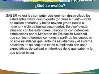 ¿Qué se evalúa? SABER valora las competencias que han desarrollado los estudiantes hasta quinto grado (primero a quinto – ciclo de básica primaria), y hasta noveno grado (sexto a noveno – ciclo de básica secundaria). Su diseño está alineado con los estándares básicos de competencias establecidos por el Ministerio de Educación Nacional, que son los referentes comunes a partir de los cuales es posible establecer qué tanto los estudiantes y el sistema educativo en su conjunto están cumpliendo con unas expectativas de calidad en términos de lo que saben y lo que saben hacer . www.themegallery.com 