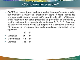 ¿Cómo son las pruebas? SABER se concentra en evaluar aquellos desempeños que pueden ser medidos a través de pruebas de papel y lápiz. Todas las preguntas utilizadas en la aplicación son de selección múltiple con única respuesta. En estas preguntas se presentan el enunciado y cuatro opciones de respuesta, denominadas A, B, C, D. Sólo una de ellas es correcta y válida con respecto a la situación planteada. El número de preguntas que cada estudiante contestará es el siguiente: 5° 9° Lenguaje  36  54 Matemáticas  48 54 Ciencias  48 54 www.themegallery.com 