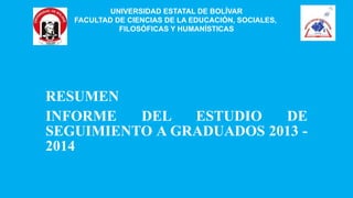 RESUMEN
INFORME DEL ESTUDIO DE
SEGUIMIENTO A GRADUADOS 2013 -
2014
UNIVERSIDAD ESTATAL DE BOLÍVAR
FACULTAD DE CIENCIAS DE LA EDUCACIÓN, SOCIALES,
FILOSÓFICAS Y HUMANÍSTICAS
 