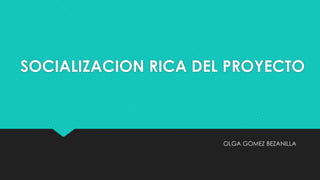 SOCIALIZACION RICA DEL PROYECTO
OLGA GOMEZ BEZANILLA
 