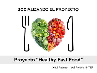 SOCIALIZANDO EL PROYECTO
Xavi Pascual - #ABPmooc_INTEF
Proyecto “Healthy Fast Food”
 