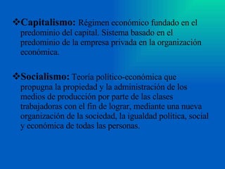 Capitalismo:   Régimen económico fundado en el predominio del capital. Sistema basado en el predominio de la empresa privada en la organización económica. Socialismo:   Teoría político-económica que propugna la propiedad y la administración de los medios de producción por parte de las clases trabajadoras con el fin de lograr, mediante una nueva organización de la sociedad, la igualdad política, social y económica de todas las personas.  
