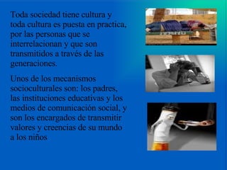 Toda sociedad tiene cultura y toda cultura es puesta en practica, por las personas que se interrelacionan y que son transmitidos a través de las generaciones.  Unos de los mecanismos socioculturales son: los padres, las instituciones educativas y los medios de comunicación social, y son los encargados de transmitir valores y creencias de su mundo a los niños 