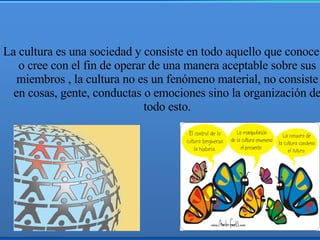 La cultura es una sociedad y consiste en todo aquello que conoce o cree con el fin de operar de una manera aceptable sobre sus miembros , la cultura no es un fenómeno material, no consiste en cosas, gente, conductas o emociones sino la organización de todo esto. 