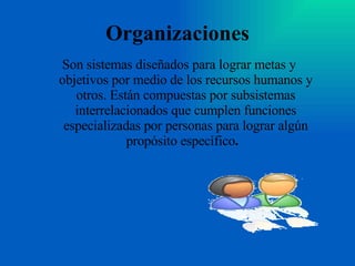 Organizaciones Son sistemas diseñados para lograr metas y objetivos por medio de los recursos humanos y otros. Están compuestas por subsistemas interrelacionados que cumplen funciones especializadas por personas para lograr algún propósito específico .  