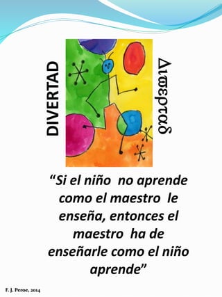 “Si el niño no aprende
como el maestro le
enseña, entonces el
maestro ha de
enseñarle como el niño
aprende”
DIVERTAD
Divertad
F. J. Peroe, 2014
 