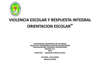 VIOLENCIA ESCOLAR Y RESPUESTA INTEGRAL
ORIENTACION ESCOLAR”
UNIVERSIDAD COOPERATIVA DE COLOMBIA
ESCUELA DE POSTGRADOS-FACULTAD DE EDUCACIÓN
ESPECIALIZACIÓN, DOCENCIA UNIVERSITARIA
BOGOTÁ, D.C.
2015
DIRECTOR: SIGIFREDO OSPINA OSPINA
AUTORES: BLAS MARIN
MARTHA PARRA
 