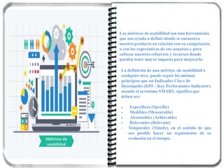 Métricas de
usabilidad
Las métricas de usabilidad son una herramienta
que nos ayuda a definir dónde se encuentra
nuestro producto en relación con su competencia
o con las expectativas de sus usuarios y para
enfocar nuestros esfuerzos y recursos donde
pueden tener mayor impacto para mejorarlo
La definición de una métrica -de usabilidad o
cualquier otra- puede seguir los mismos
principios que un Indicador Clave de
Desempeño (KPI – Key Performance Indicator),
usando el acrónimo SMART, significa que
deben ser:
 Específicos (Specific)
 Medibles (Measurable)
 Alcanzables (Achievable)
 Relevantes (Relevant)
• Temporales (Timely), en el sentido de que
sea posible hacer un seguimiento de su
evolución en el tiempo.
 