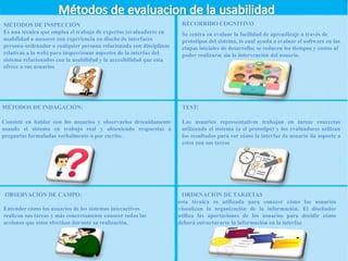 MÉTODOS DE INSPECCIÓN
Es una técnica que emplea el trabajo de expertos (evaluadores en
usabilidad o asesores con experiencia en diseño de interfaces
persona-ordenador o cualquier persona relacionada con disciplinas
relativas a la web) para inspeccionar aspectos de la interfaz del
sistema relacionados con la usabilidad y la accesibilidad que esta
ofrece a sus usuarios
MÉTODOS DE INDAGACIÓN:
Consiste en hablar con los usuarios y observarlos detenidamente
usando el sistema en trabajo real y obteniendo respuestas a
preguntas formuladas verbalmente o por escrito.
OBSERVACIÓN DE CAMPO:
Entender cómo los usuarios de los sistemas interactivos
realizan sus tareas y más concretamente conocer todas las
acciones que estos efectúan durante su realización.
TEST:
Los usuarios representativos trabajan en tareas concretas
utilizando el sistema (o el prototipo) y los evaluadores utilizan
los resultados para ver cómo la interfaz de usuario da soporte a
estos con sus tareas
RECORRIDO COGNITIVO
Se centra en evaluar la facilidad de aprendizaje a través de
prototipos del sistema, lo cual ayuda a evaluar el software en las
etapas iniciales de desarrollo; se reducen los tiempos y costos al
poder realizarse sin la intervención del usuario.
ORDENACIÓN DE TARJETAS
esta técnica es utilizada para conocer cómo los usuarios
visualizan la organización de la información. El diseñador
utiliza las aportaciones de los usuarios para decidir cómo
deberá estructurarse la información en la interfaz
 