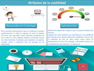 Para usuarios intermitentes (que no utilizan el sistema
regularmente) es vital ser capaces de usar el sistema
sin tener que aprender cómo funciona partiendo de
cero cada vez. este atributo refleja el recuerdo acerca
de cómo funciona el sistema que mantiene el usuario,
cuando vuelve a utilizarlo tras un periodo de no
utilización.
Muestra la impresión subjetiva que el usuario obtiene del
sistema.
Algunos de estos atributos no contribuyen a la usabilidad
del sistema en la misma dirección, pudiendo ocurrir que
el aumento de uno de ellos tenga como efecto la
disminución de otro. Por ejemplo, esto puede ocurrir con
la facilidad de aprendizaje y la eficiencia.
 