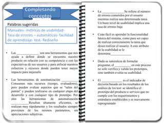 • Las ______________ son una herramientas que nos
ayuda a definir dónde se encuentra nuestro
producto en relación con su competencia o con las
expectativas de sus usuarios y para enfocar nuestros
esfuerzos y recursos donde pueden tener mayor
impacto para mejorarlo
• Las herramientas de automatización __________
Consumen más recursos (tiempo, evaluadores),
pero pueden evaluar aspectos que se "salen del
patrón" y pueden realizarse en cualquier etapa del
desarrollo y con cualquier tipo de prototipo. Por
otro las herramientas de automatización
___________Resultan altamente eficientes, se
realizan muy rápidamente y los resultados siempre
provienen de los mismos parámetros, sin
apreciaciones subjetivas.
Palabras sugeridas
Manuales- métricas de usabilidad-
Tasa de errores – automáticas- facilidad
de aprendizaje- test- Rediseño
• La ______________Se refiere al número
de errores cometidos por el usuario
mientras realiza una determinada tarea.
Un buen nivel de usabilidad implica una
tasa de errores baja
• Cuán fácil es aprender la funcionalidad
básica del sistema, como para ser capaz
de realizar correctamente la tarea que
desea realizar el usuario. A este atributo
de la usabilidad se le
denomina_____________
• Dada su naturaleza de formular
preguntar, el __________ en este proceso
no solo verifica y valida los prototipos,
sino también evalúa su usabilidad.
• El _____________ es el indicador de
decisión basado en los resultados de los
análisis de los test: se identifica el
prototipo del producto o servicio que no
cumple con los requerimientos y
estándares establecidos y es nuevamente
reprogramado
 