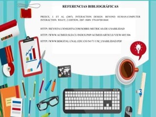 REFERENCIAS BIBLIOGRÁFICAS
PREECE, J. ET AL (2007). INTERACTION DESIGN: BEYOND HUMAN-COMPUTER
INTERACTION. WILEY; 2 EDITION, 2007. ISBN: 978-0470018668
HTTP://REVISTA.UXNIGHTS.COM/SOBRE-METRICAS-DE-USABILIDAD
HTTP://WWW.ACIMED.SLD.CU/INDEX.PHP/ACIMED/ARTICLE/VIEW/405/306
HTTP://WWW.BDIGITAL.UNAL.EDU.CO/54171/1/M_USABILIDAD.PDF
 