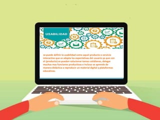 se puede definir la usabilidad como aquel producto o servicio
interactivo que se adapta las expectativas del usuario ya que con
el (producto) se pueden solucionar tareas cotidianas, delegar
muchas mas funciones productivas e incluso se aprende de
manera didáctica a reproducir un material digital y plataformas
educativas.
 