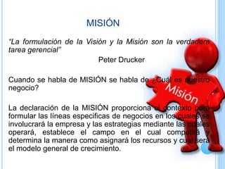 MISIÓN
“La formulación de la Visión y la Misión son la verdadera
tarea gerencial”
Peter Drucker
Cuando se habla de MISIÓN se habla de ¿Cuál es nuestro
negocio?
La declaración de la MISIÓN proporciona el contexto para
formular las líneas especificas de negocios en los cuales se
involucrará la empresa y las estrategias mediante las cuales
operará, establece el campo en el cual competirá y
determina la manera como asignará los recursos y cual será
el modelo general de crecimiento.
 