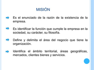 MISIÓN
Es el enunciado de la razón de la existencia de la
empresa.
Es identificar la función que cumple la empresa en la
sociedad, su carácter, su filosofía.
Define y delimita el área del negocio que tiene la
organización.
Identifica el ámbito territorial, áreas geográficas,
mercados, clientes bienes y servicios.
 