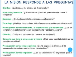LA MISIÓN RESPONDE A LAS PREGUNTAS
Clientes: ¿Quiénes son los clientes de la compañía?
Productos y servicios ¿Cuáles son los productos y servicios que ofrece la
compañía?
Mercados ¿En dónde compite la empresa geográficamente?
Tecnología ¿Qué tipo de tecnología utiliza la empresa y qué tan actualizada está?
Preocupación por el crecimiento, la supervivencia y la rentabilidad ¿Qué tan
comprometida está la empresa en su crecimiento y solidez financiera?
Filosofía ¿Cuáles son sus creencias , valores, aspiraciones?
Concepto que tiene la empresa de sí misma ¿Cuál es su cualidad distintiva o su
ventaja competitiva?
Preocupación por su imagen pública ¿Cómo responde la empresa a las
preocupaciones sociales, comunitarias y ambientales?
Preocupación por los empleados ¿Qué tan valiosos son los empleados para la
empresa?
 