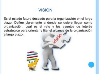 VISIÓN
Es el estado futuro deseado para la organización en el largo
plazo. Define claramente a donde se quiere llegar como
organización, cual es el reto y los asuntos de interés
estratégico para orientar y fijar el alcance de la organización
a largo plazo.
 