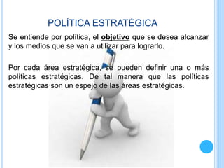 POLÍTICA ESTRATÉGICA
Se entiende por política, el objetivo que se desea alcanzar
y los medios que se van a utilizar para lograrlo.
Por cada área estratégica, se pueden definir una o más
políticas estratégicas. De tal manera que las políticas
estratégicas son un espejo de las áreas estratégicas.
 