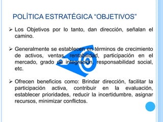  Los Objetivos por lo tanto, dan dirección, señalan el
camino.
 Generalmente se establecen en términos de crecimiento
de activos, ventas, rentabilidad, participación en el
mercado, grado de integración, responsabilidad social,
etc.
 Ofrecen beneficios como: Brindar dirección, facilitar la
participación activa, contribuir en la evaluación,
establecer prioridades, reducir la incertidumbre, asignar
recursos, minimizar conflictos.
POLÍTICA ESTRATÉGICA “OBJETIVOS”
 