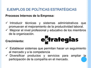 Procesos Internos de la Empresa:
 Introducir técnicas y sistemas administrativos que
promuevan el mejoramiento de la productividad laboral.
 Mejorar el nivel profesional y educativo de los miembros
de la organización.
Crecimiento:
 Establecer sistemas que permitan hacer un seguimiento
al mercado y a la competencia
 Diversificar productos y servicios para ampliar la
participación de la compañía en el mercado.
EJEMPLOS DE POLÍTICAS ESTRATÉGICAS
 