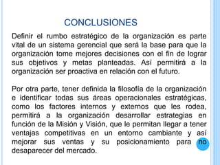 Definir el rumbo estratégico de la organización es parte
vital de un sistema gerencial que será la base para que la
organización tome mejores decisiones con el fin de lograr
sus objetivos y metas planteadas. Así permitirá a la
organización ser proactiva en relación con el futuro.
Por otra parte, tener definida la filosofía de la organización
e identificar todas sus áreas operacionales estratégicas,
como los factores internos y externos que les rodea,
permitirá a la organización desarrollar estrategias en
función de la Misión y Visión, que le permitan llegar a tener
ventajas competitivas en un entorno cambiante y así
mejorar sus ventas y su posicionamiento para no
desaparecer del mercado.
CONCLUSIONES
 