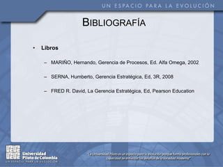 • Libros
– MARIÑO, Hernando, Gerencia de Procesos, Ed. Alfa Omega, 2002
– SERNA, Humberto, Gerencia Estratégica, Ed, 3R, 2008
– FRED R. David, La Gerencia Estratégica, Ed, Pearson Education
BIBLIOGRAFÍA
 