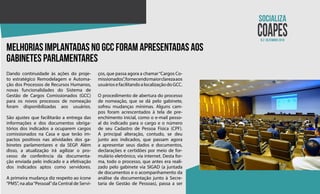 N.2 dezembro 2018
Melhorias implantadas no GCC foram apresentadas aos
gabinetes parlamentares
Dando continuidade às ações do proje-
to estratégico Remodelagem e Automa-
ção dos Processos de Recursos Humanos,
novas funcionalidades do Sistema de
Gestão de Cargos Comissionados (GCC)
para os novos processos de nomeação
foram disponibilizadas aos usuários.
São ajustes que facilitarão a entrega das
informações e dos documentos obriga-
tórios dos indicados a ocuparem cargos
comissionados na Casa e que terão im-
pactos positivos nas atividades dos ga-
binetes parlamentares e da SEGP. Além
disso, a atualização irá agilizar o pro-
cesso de conferência da documenta-
ção enviada pelo indicado e a efetivação
dos indicados aptos como servidores.
A primeira mudança diz respeito ao ícone
“PMS”, na aba“Pessoal”da Central de Servi-
ços, que passa agora a chamar“Cargos Co-
missionados”,fornecendomaiorclarezaaos
usuáriosefacilitandoalocalizaçãodoGCC.
O procedimento de abertura do processo
de nomeação, que se dá pelo gabinete,
sofreu mudanças mínimas. Alguns cam-
pos foram acrescentados à tela de pre-
enchimento inicial, como o e-mail pesso-
al do indicado para o cargo e o número
de seu Cadastro de Pessoa Física (CPF).
A principal alteração, contudo, se deu
junto aos indicados, que passam agora
a apresentar seus dados e documentos,
declarações e certidões por meio de for-
mulário eletrônico, via internet. Desta for-
ma, todo o processo, que antes era reali-
zado pelo gabinete via SIGAD (a juntada
de documentos e o acompanhamento da
análise da documentação junto à Secre-
taria de Gestão de Pessoas), passa a ser
 