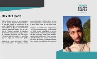 N.2 dezembro 2018
Talyson, servidor do SEFREQ, apaixonado por vôlei
quem faz a coapes
Talyson Sousa, goiano de uma cidadezi-
nha do interior chamada Mimoso de Goi-
ás, vive em Brasília há pouco mais de 4
anos. É bacharel em administração pela
Universidade de Brasília, encaminhando
toda sua graduação para a área de Ges-
tão de Pessoas. A vontade de trabalhar
diretamente com pessoas surgiu duran-
te a primeira faculdade em que entrou
– Sistemas de Informação – e percebeu
que seu lugar era lidando com gente.
Atualmente, seus principais hobbies
são relacionados a esportes, como
patins, handebol e trilhas, além de sua
principal paixão: o vôlei. Filmes, músicas
e séries fazem parte de sua rotina diária.
Ingressou no Senado como estagiário, em
2016, se tornando servidor comissionado
em 2018, sempre trabalhando no Serviço
de Controle de Frequência, com uma equi-
pe que considera espetacular. Acredita
que o serviço público tem muito potencial
de melhoria e que as pessoas são o princi-
pal motor de mudança:“Se a gente melho-
ra, o Senado melhora junto com a gente”.
 