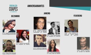 N.2 dezembro 2018
aniversariantes
dezembro
janeiro
fevereiro
21/12 - Mayara Luiza de Lima
Cruvinel,estagiáriadoSEFREQ
23/12 - Paloma Lima dos San-
tos, estagiária da COAPES
24/12-EdgarSérgiodeSouza
Coatio, servidor do SEDDEV
07/01 - Matheus Medeiros
M. M. Carrion de Macedo,
coordenador da COAPES
14/01 - Lucas Souza de Aqui-
no, estagiário do SERCOPE
27/01 - Guilherme André San-
tanaLima,servidordoSEPCOM
30/01 - Flávia Fernanda Ribei-
ro e Silva, chefe do SEDDEV
12/02 - Anna Carolina Ra-
bello de Lucena Castro,
servidora do SERCOPE
23/02 - Evandro Luís Peris-
sê, servidor do SERCOPE
 