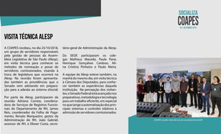 N.2 dezembro 2018
COAPES recebe visita técnica de servidores da ALESP
visita técnica alesp
A COAPES recebeu, no dia 25/10/2018,
um grupo de servidores responsáveis
pela gestão de pessoas da Assem-
bleia Legislativa de São Paulo (Alesp),
em visita técnica para conhecer os
métodos de nomeação e posse de
servidores comissionados, visando à
troca de legislatura que ocorrerá na
Alesp. Na reunião foram apresenta-
das também as providências que o
Senado vem adotando em prepara-
ção para a adesão ao sistema eSocial.
Por parte da Alesp, participaram da
reunião Adriana Correia, coordena-
dora de Serviços de Registros Funcio-
nais do Departamento de RH, James
Reis, coordenador da Folha de Paga-
mento, Renato Marquezini, gestor da
Administração de RH, João Gabriel,
assessor de RH, e Elieser Costa, secre-
tário-geral de Administração da Alesp.
Da SEGP, participaram os cole-
gas Matheus Macedo, Paula Pane,
Henrique Gonçalves Cardoso, Ali-
ne Cristina Pinheiro e Paulo Meira.
A equipe da Alesp esteve também, na
manhã do mesmo dia, em visita técnica
à Câmara dos Deputados, para conhe-
cer também as experiências daquela
instituição. Na percepção dos visitan-
tes,oSenadoFederalestáavançadonos
preparativos,metodologiaetecnologia
para um trabalho eficiente, em especial
noquetangeaautomatizaçãodosprin-
cipais sistemas e controles relativos à
admissão de servidores comissionados.
 