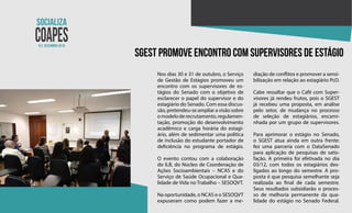 N.2 dezembro 2018
SGEST promove encontro com supervisores de estágio
Nos dias 30 e 31 de outubro, o Serviço
de Gestão de Estágios promoveu um
encontro com os supervisores de es-
tágios do Senado com o objetivo de
esclarecer o papel do supervisor e do
estagiário do Senado. Com essa discus-
são, pretendeu-se ampliar a visão sobre
omodeloderecrutamento,regulamen-
tação, promoção do desenvolvimento
acadêmico e carga horária do estagi-
ário, além de sedimentar uma política
de inclusão do estudante portador de
deficiência no programa de estágio.
O evento contou com a colaboração
do ILB, do Núcleo de Coordenação de
Ações Socioambientais – NCAS e do
Serviço de Saúde Ocupacional e Qua-
lidade de Vida no Trabalho – SESOQVT.
Na oportunidade, o NCAS e o SESOQVT
expuseram como podem fazer a me-
diação de conflitos e promover a sensi-
bilização em relação ao estagiário PcD.
Cabe ressaltar que o Café com Super-
visores já rendeu frutos, pois o SGEST
já recebeu uma proposta, em análise
pelo setor, de mudança no processo
de seleção de estagiários, encami-
nhada por um grupo de supervisores.
Para aprimorar o estágio no Senado,
o SGEST atua ainda em outra frente:
fez uma parceria com o DataSenado
para aplicação de pesquisas de satis-
fação. A primeira foi efetivada no dia
03/12, com todos os estagiários des-
ligados ao longo do semestre. A pro-
posta é que pesquisa semelhante seja
realizada ao final de cada semestre.
Seus resultados subsidiarão o proces-
so de melhoria permanente da qua-
lidade do estágio no Senado Federal.
 